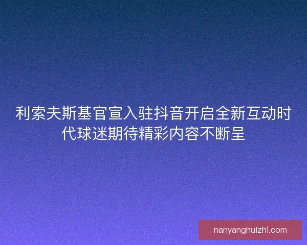 利索夫斯基官宣入驻抖音开启全新互动时代球迷期待精彩内容不断呈