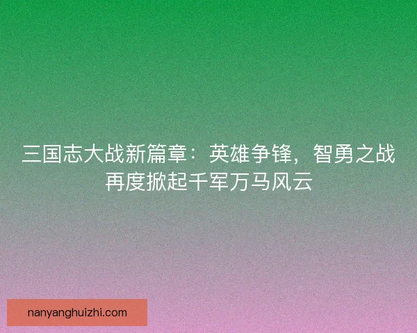 三国志大战新篇章：英雄争锋，智勇之战再度掀起千军万马风云
