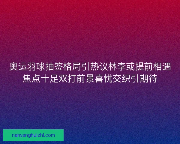 奥运羽球抽签格局引热议林李或提前相遇焦点十足双打前景喜忧交织引期待