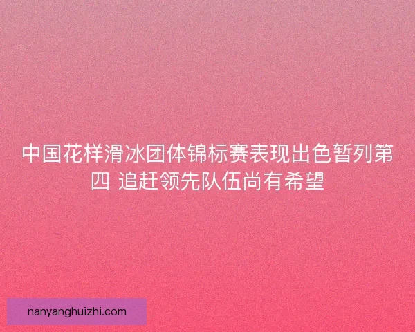 中国花样滑冰团体锦标赛表现出色暂列第四 追赶领先队伍尚有希望
